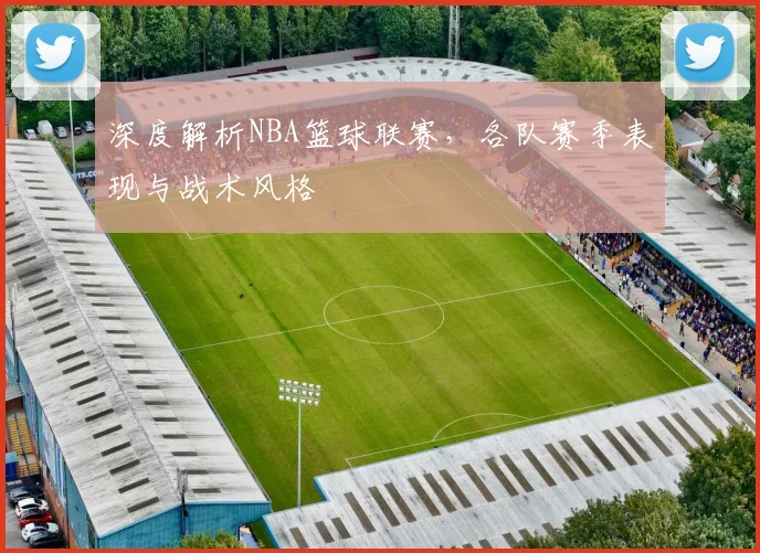 深度解析NBA篮球联赛，各队赛季表现与战术风格