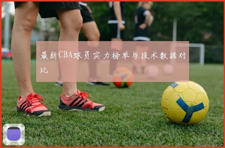最新CBA球员实力榜单与技术数据对比
