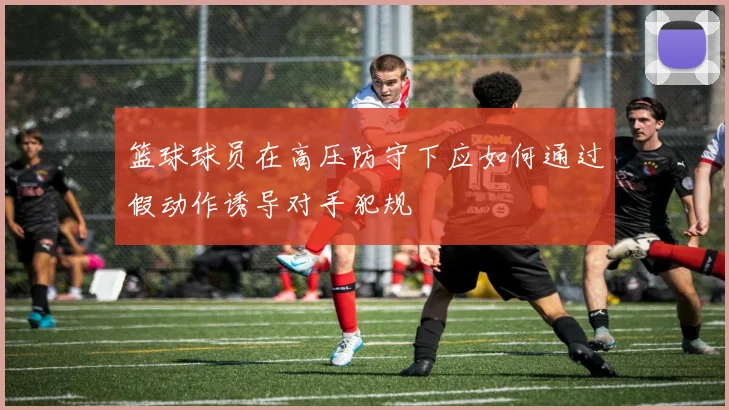 篮球球员在高压防守下应如何通过假动作诱导对手犯规