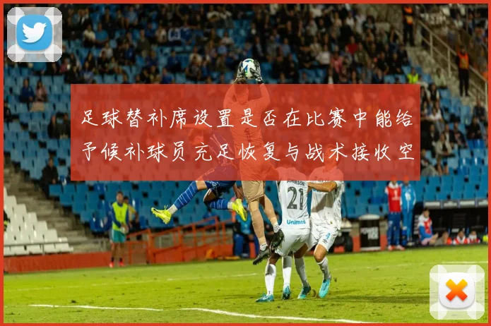 足球替补席设置是否在比赛中能给予候补球员充足恢复与战术接收空间